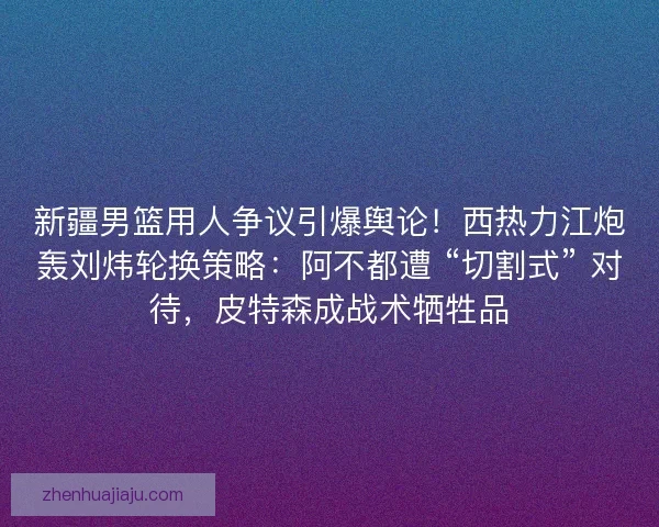 新疆男篮用人争议引爆舆论！西热力江炮轰刘炜轮换策略：阿不都遭 “切割式” 对待，皮特森成战术牺牲品