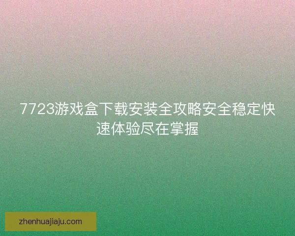 7723游戏盒下载安装全攻略安全稳定快速体验尽在掌握