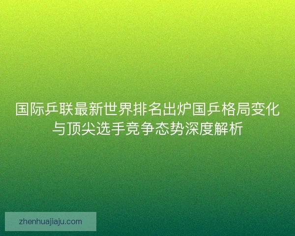 国际乒联最新世界排名出炉国乒格局变化与顶尖选手竞争态势深度解析