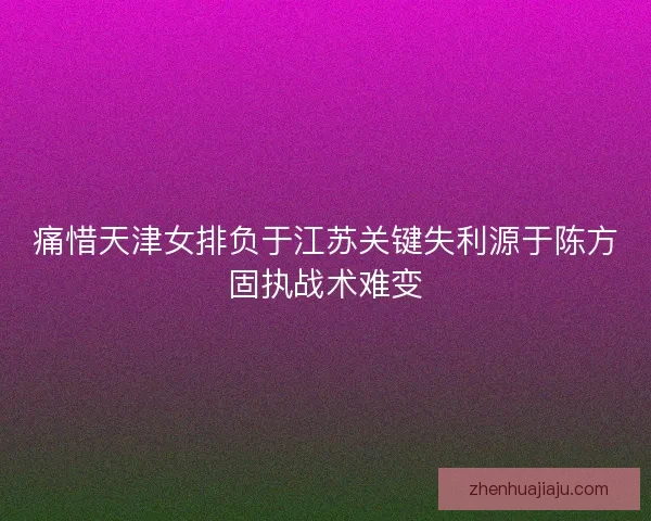 痛惜天津女排负于江苏关键失利源于陈方固执战术难变