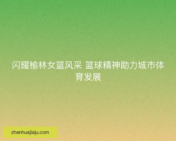 闪耀榆林女篮风采 篮球精神助力城市体育发展 闪耀榆林女篮风采 篮球精神助力城市体育发展