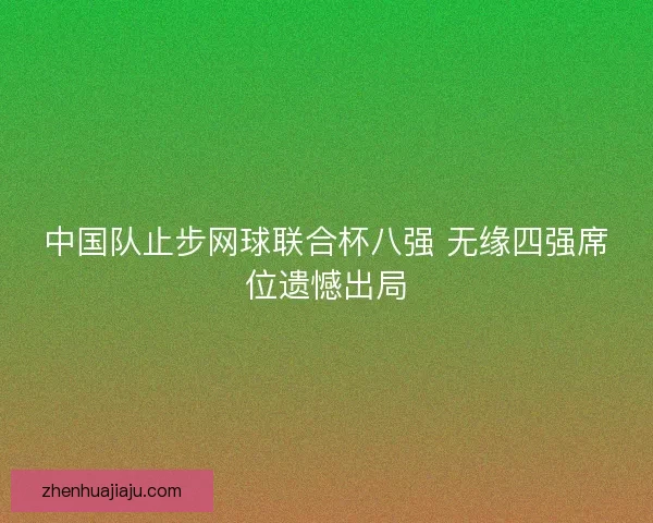 中国队止步网球联合杯八强 无缘四强席位遗憾出局 中国队止步网球联合杯八强 无缘四强席位遗憾出局