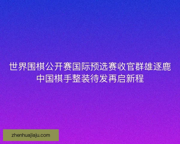 世界围棋公开赛国际预选赛收官群雄逐鹿中国棋手整装待发再启新程 世界围棋公开赛国际预选赛收官群雄逐鹿中国棋手整装待发再启新程