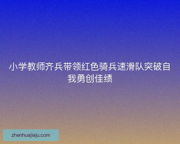 小学教师齐兵带领红色骑兵速滑队突破自我勇创佳绩 小学教师齐兵带领红色骑兵速滑队突破自我勇创佳绩