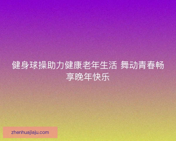 健身球操助力健康老年生活 舞动青春畅享晚年快乐 健身球操助力健康老年生活 舞动青春畅享晚年快乐