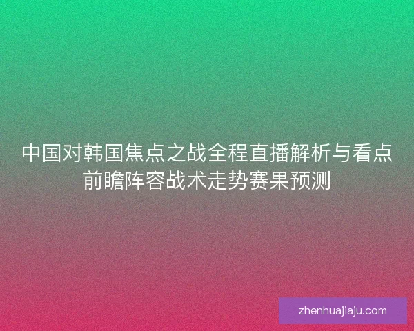 中国对韩国焦点之战全程直播解析与看点前瞻阵容战术走势赛果预测 中国对韩国焦点之战全程直播解析与看点前瞻阵容战术走势赛果预测