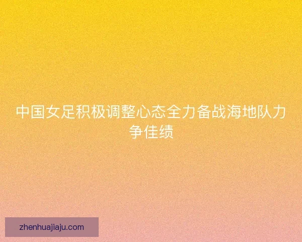 中国女足积极调整心态全力备战海地队力争佳绩 中国女足积极调整心态全力备战海地队力争佳绩